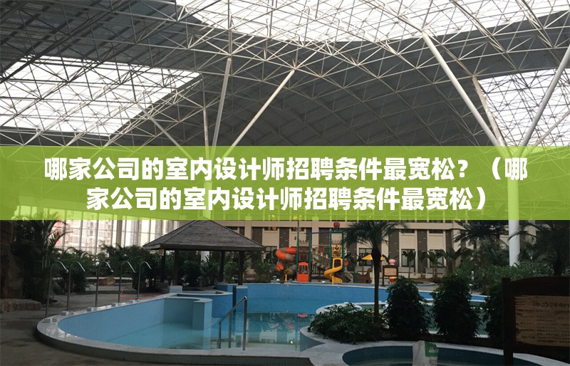 哪家公司的室內(nèi)設(shè)計(jì)師招聘條件最寬松？（哪家公司的室內(nèi)設(shè)計(jì)師招聘條件最寬松） 行業(yè)新聞