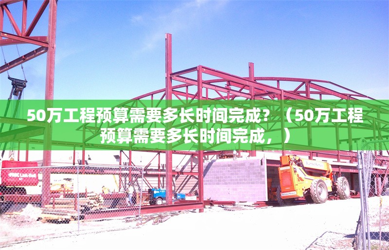 50萬工程預(yù)算需要多長時間完成？（50萬工程預(yù)算需要多長時間完成，） 行業(yè)新聞