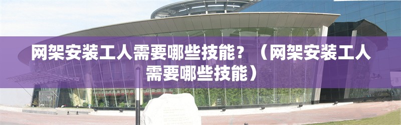 網(wǎng)架安裝工人需要哪些技能？（網(wǎng)架安裝工人需要哪些技能） 行業(yè)新聞