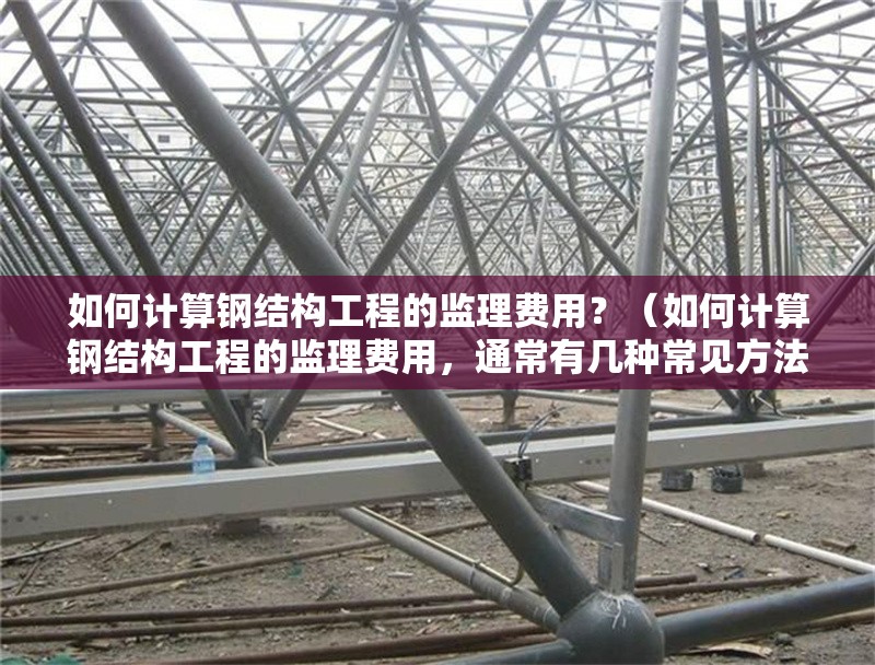 如何計算鋼結構工程的監(jiān)理費用？（如何計算鋼結構工程的監(jiān)理費用，通常有幾種常見方法） 行業(yè)新聞