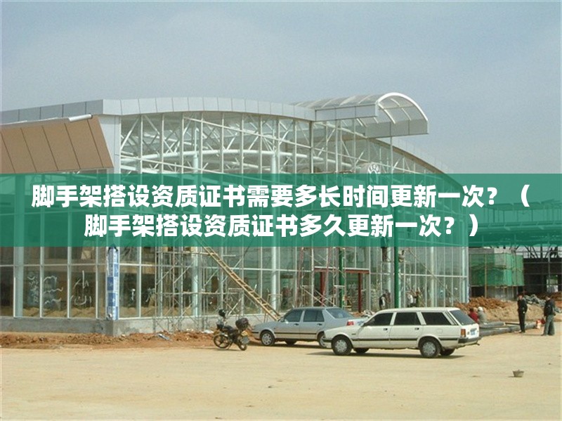 腳手架搭設(shè)資質(zhì)證書需要多長時間更新一次？（腳手架搭設(shè)資質(zhì)證書多久更新一次？） 行業(yè)新聞