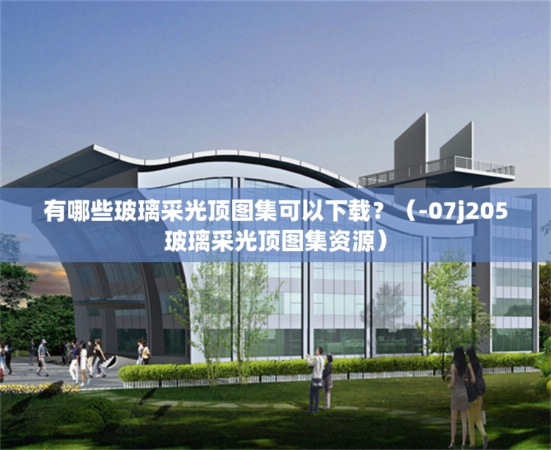 有哪些玻璃采光頂圖集可以下載？（-07j205玻璃采光頂圖集資源）