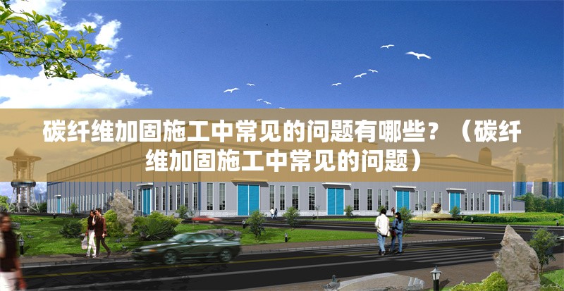 碳纖維加固施工中常見的問題有哪些？（碳纖維加固施工中常見的問題） 行業(yè)新聞