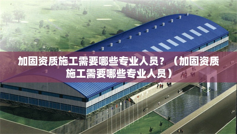 加固資質(zhì)施工需要哪些專業(yè)人員？（加固資質(zhì)施工需要哪些專業(yè)人員）
