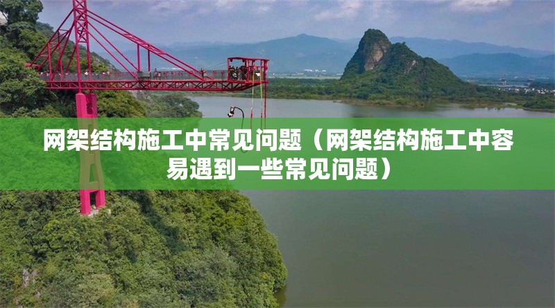 網(wǎng)架結(jié)構(gòu)施工中常見問題（網(wǎng)架結(jié)構(gòu)施工中容易遇到一些常見問題）