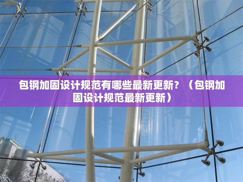 包鋼加固設(shè)計(jì)規(guī)范有哪些最新更新？（包鋼加固設(shè)計(jì)規(guī)范最新更新） 行業(yè)新聞