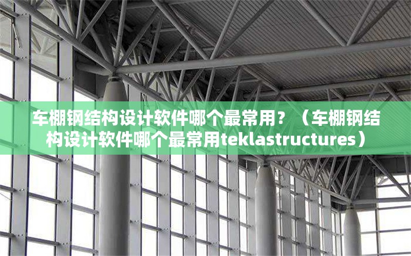 車棚鋼結(jié)構(gòu)設(shè)計(jì)軟件哪個(gè)最常用？（車棚鋼結(jié)構(gòu)設(shè)計(jì)軟件哪個(gè)最常用teklastructures）
