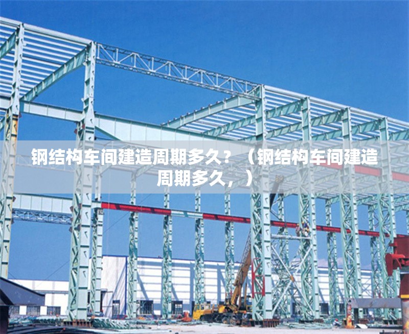鋼結構車間建造周期多久？（鋼結構車間建造周期多久，）
