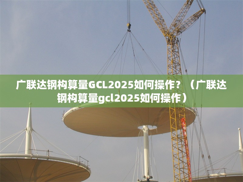 廣聯(lián)達鋼構(gòu)算量GCL2025如何操作？（廣聯(lián)達鋼構(gòu)算量gcl2025如何操作） 行業(yè)新聞