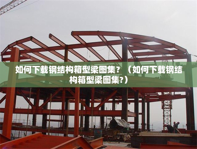 如何下載鋼結(jié)構(gòu)箱型梁圖集？（如何下載鋼結(jié)構(gòu)箱型梁圖集?） 行業(yè)新聞