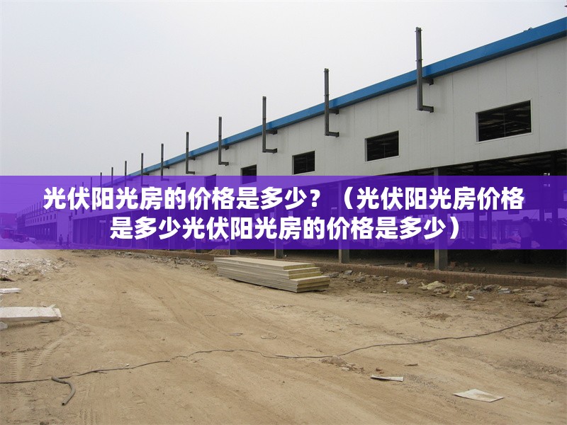 光伏陽光房的價格是多少？（光伏陽光房價格是多少光伏陽光房的價格是多少）