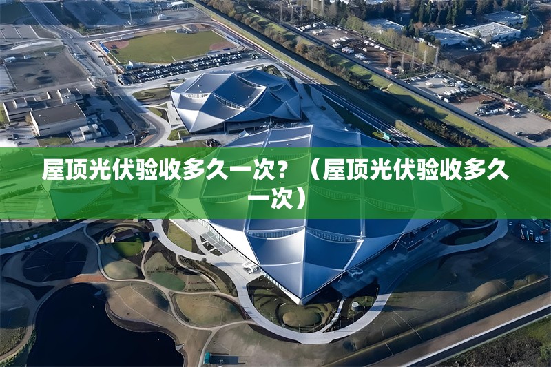 屋頂光伏驗(yàn)收多久一次？（屋頂光伏驗(yàn)收多久一次）