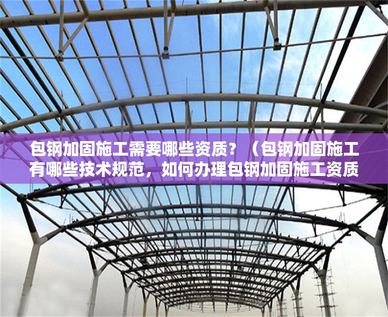 包鋼加固施工需要哪些資質(zhì)？（包鋼加固施工有哪些技術(shù)規(guī)范，如何辦理包鋼加固施工資質(zhì)？）