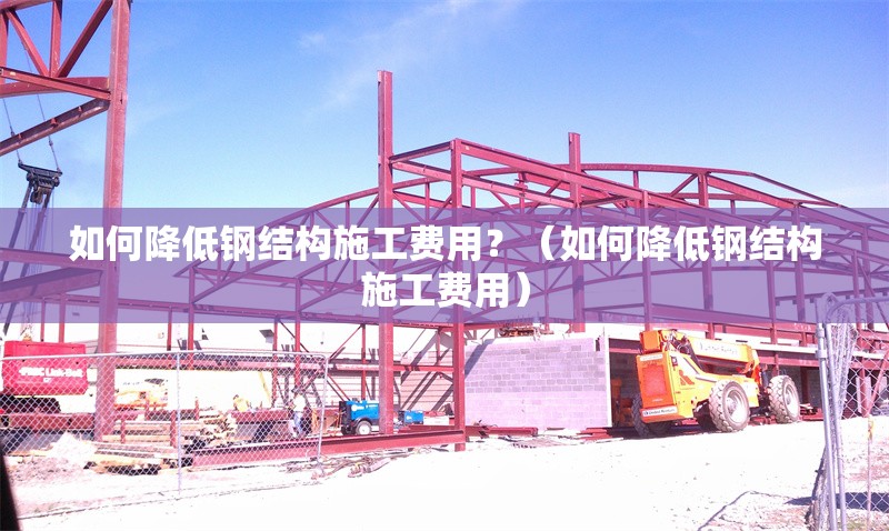如何降低鋼結(jié)構(gòu)施工費(fèi)用？（如何降低鋼結(jié)構(gòu)施工費(fèi)用）
