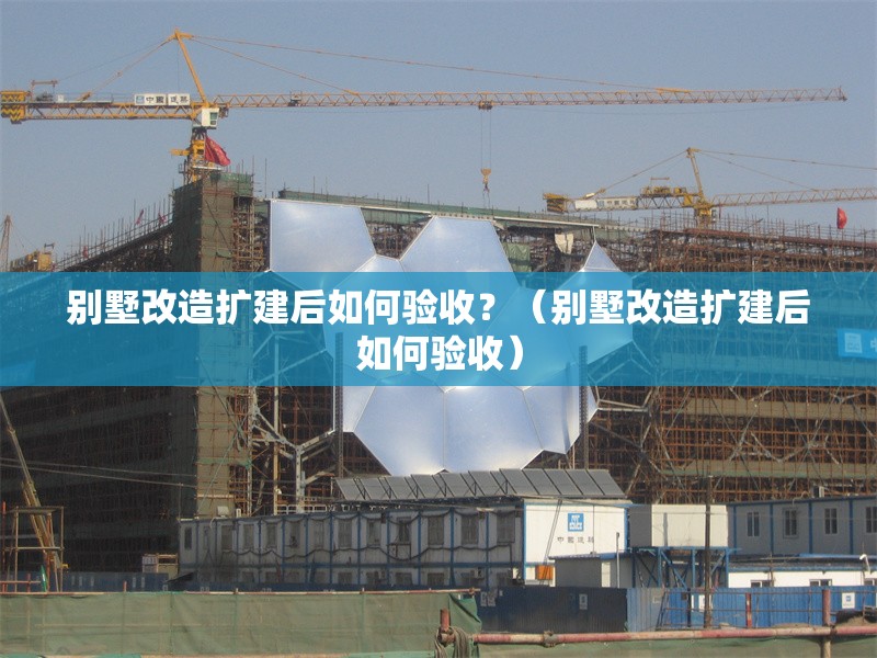 別墅改造擴建后如何驗收？（別墅改造擴建后如何驗收） 行業(yè)新聞