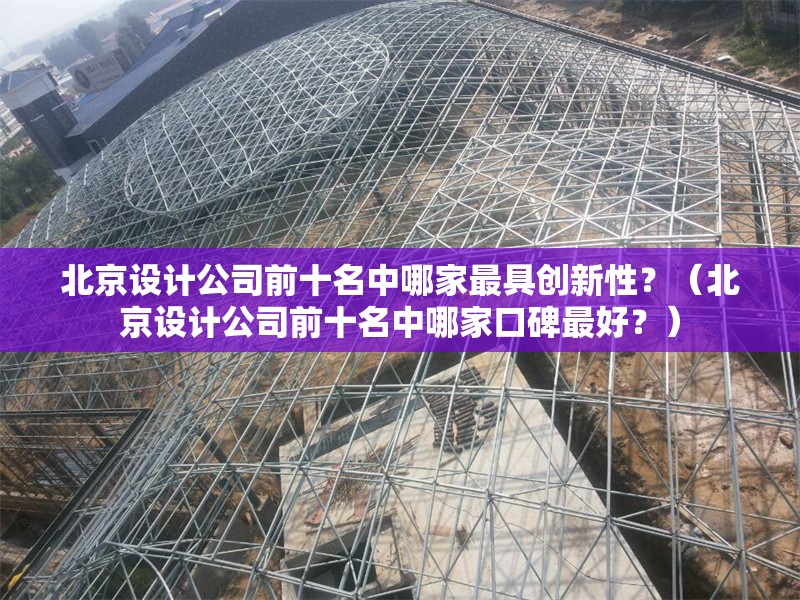 北京設(shè)計(jì)公司前十名中哪家最具創(chuàng)新性？（北京設(shè)計(jì)公司前十名中哪家口碑最好？）