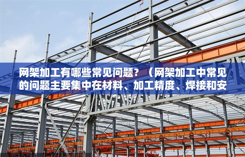網(wǎng)架加工有哪些常見問題？（網(wǎng)架加工中常見的問題主要集中在材料、加工精度、焊接和安裝環(huán)節(jié)） 行業(yè)新聞