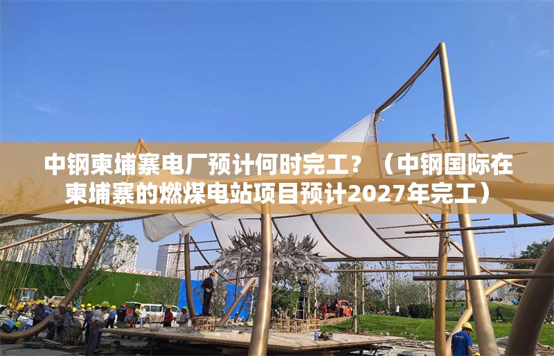 中鋼柬埔寨電廠預(yù)計(jì)何時(shí)完工？（中鋼國際在柬埔寨的燃煤電站項(xiàng)目預(yù)計(jì)2027年完工）