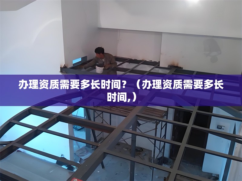 辦理資質(zhì)需要多長時(shí)間？（辦理資質(zhì)需要多長時(shí)間,） 行業(yè)新聞