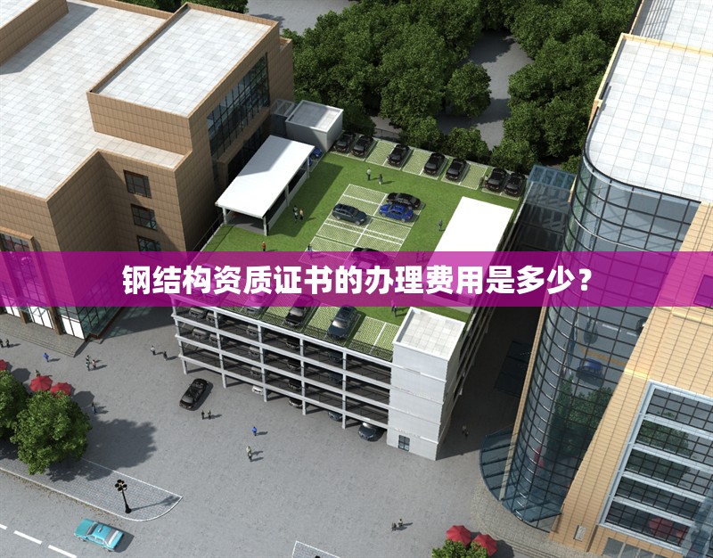 鋼結(jié)構(gòu)資質(zhì)證書的辦理費用是多少？ 行業(yè)新聞