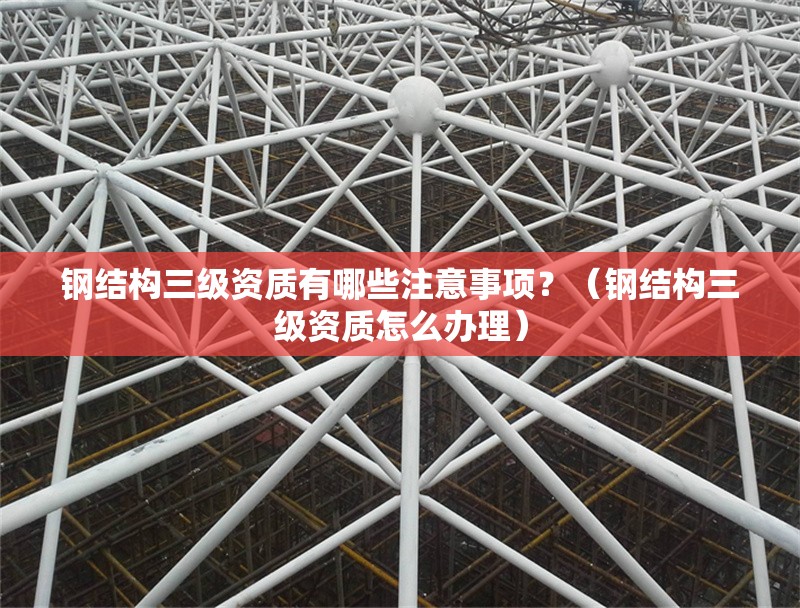 鋼結(jié)構(gòu)三級資質(zhì)有哪些注意事項？（鋼結(jié)構(gòu)三級資質(zhì)怎么辦理）
