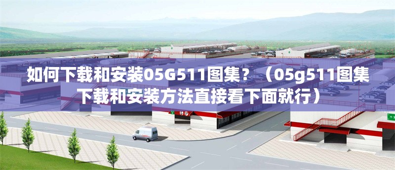 如何下載和安裝05G511圖集？（05g511圖集下載和安裝方法直接看下面就行）