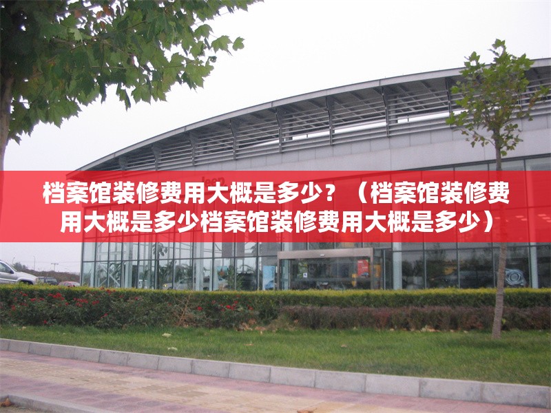 檔案館裝修費用大概是多少？（檔案館裝修費用大概是多少檔案館裝修費用大概是多少）