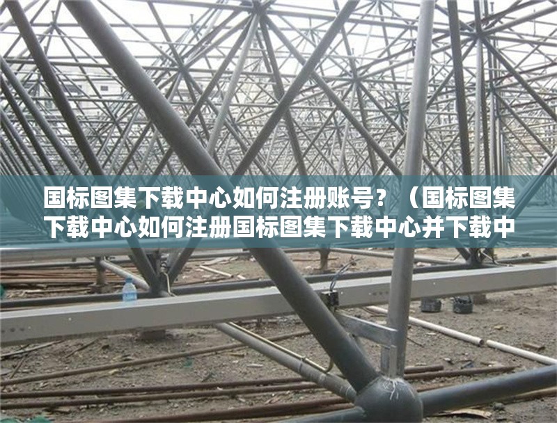 國(guó)標(biāo)圖集下載中心如何注冊(cè)賬號(hào)？（國(guó)標(biāo)圖集下載中心如何注冊(cè)國(guó)標(biāo)圖集下載中心并下載中心）