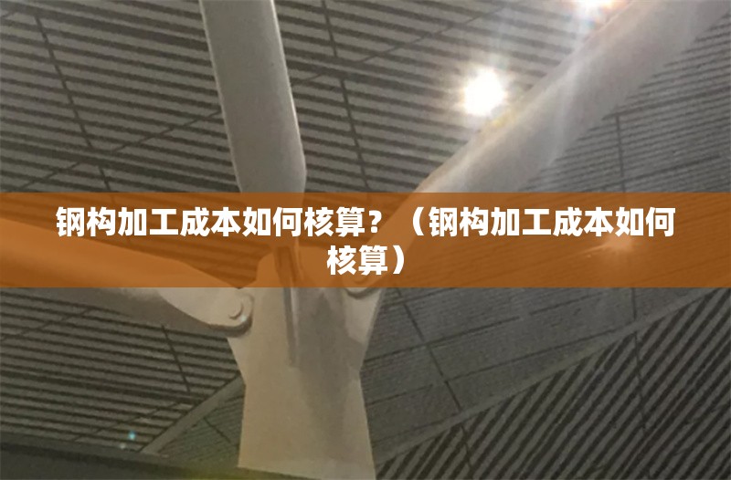 鋼構(gòu)加工成本如何核算？（鋼構(gòu)加工成本如何核算） 行業(yè)新聞