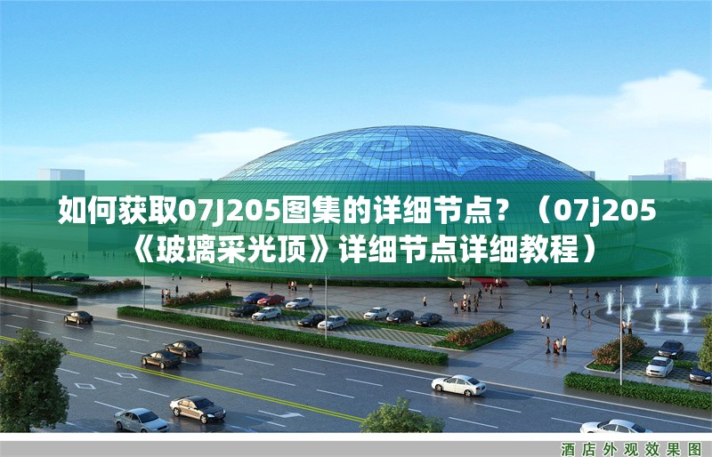 如何獲取07J205圖集的詳細(xì)節(jié)點？（07j205《玻璃采光頂》詳細(xì)節(jié)點詳細(xì)教程） 行業(yè)新聞