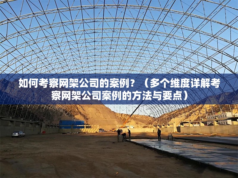 如何考察網(wǎng)架公司的案例？（多個(gè)維度詳解考察網(wǎng)架公司案例的方法與要點(diǎn)） 行業(yè)新聞