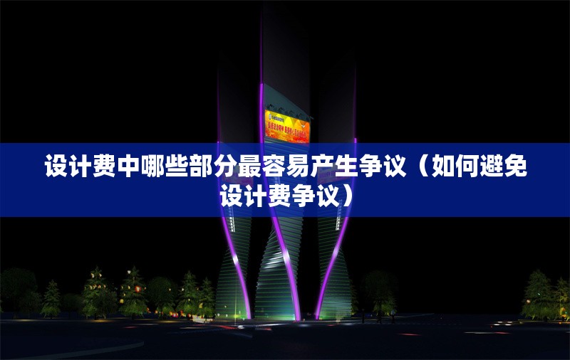 設(shè)計(jì)費(fèi)中哪些部分最容易產(chǎn)生爭議（如何避免設(shè)計(jì)費(fèi)爭議）