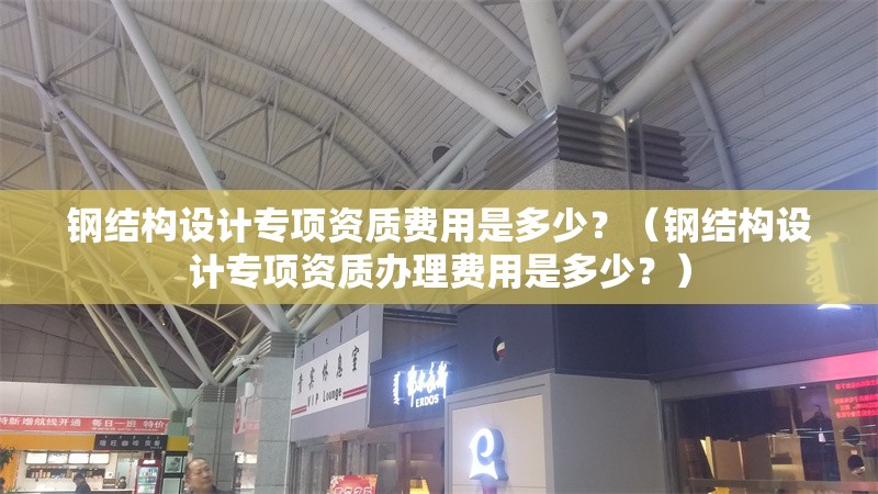 鋼結(jié)構(gòu)設(shè)計(jì)專(zhuān)項(xiàng)資質(zhì)費(fèi)用是多少？（鋼結(jié)構(gòu)設(shè)計(jì)專(zhuān)項(xiàng)資質(zhì)辦理費(fèi)用是多少？） 行業(yè)新聞