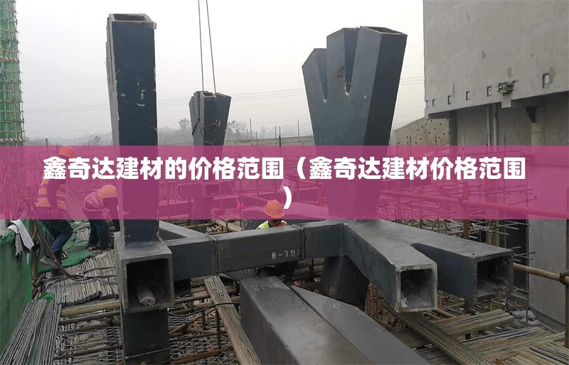 鑫奇達(dá)建材的價(jià)格范圍（鑫奇達(dá)建材價(jià)格范圍） 行業(yè)新聞