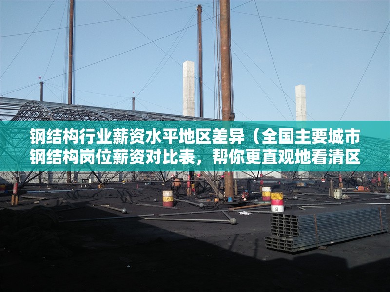 鋼結(jié)構(gòu)行業(yè)薪資水平地區(qū)差異（全國主要城市鋼結(jié)構(gòu)崗位薪資對比表，幫你更直觀地看清區(qū)域差異）
