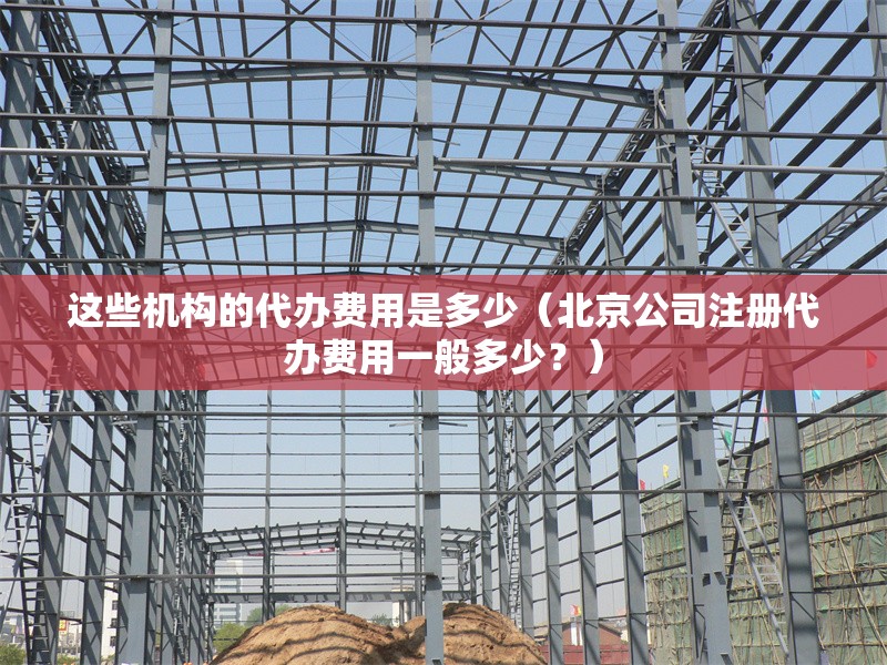 這些機(jī)構(gòu)的代辦費(fèi)用是多少（北京公司注冊代辦費(fèi)用一般多少？） 行業(yè)新聞