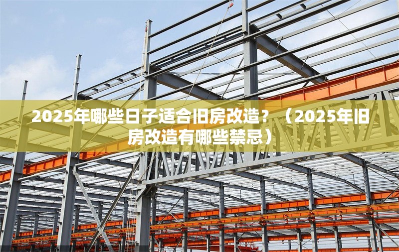 2025年哪些日子適合舊房改造？（2025年舊房改造有哪些禁忌） 行業(yè)新聞