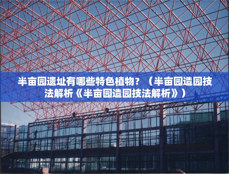 半畝園遺址有哪些特色植物？（半畝園造園技法解析《半畝園造園技法解析》） 行業(yè)新聞