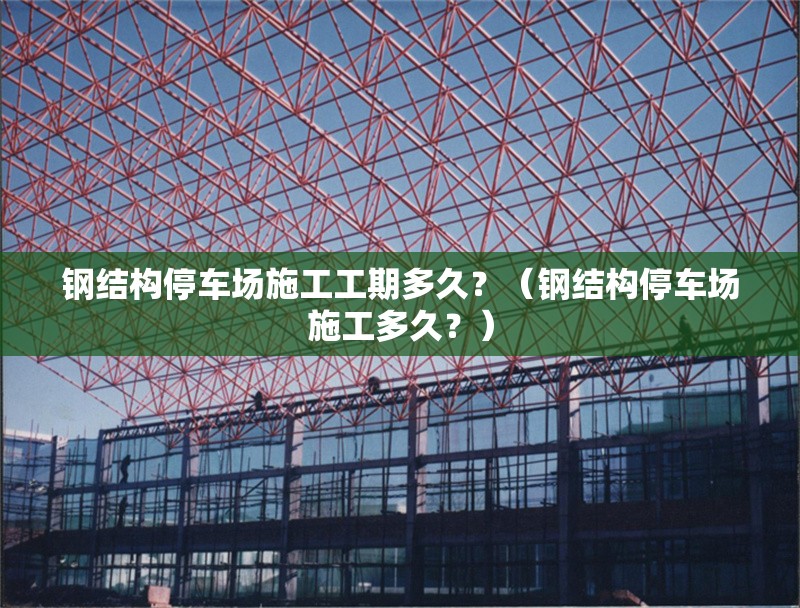 鋼結(jié)構(gòu)停車場施工工期多久？（鋼結(jié)構(gòu)停車場施工多久？） 行業(yè)新聞