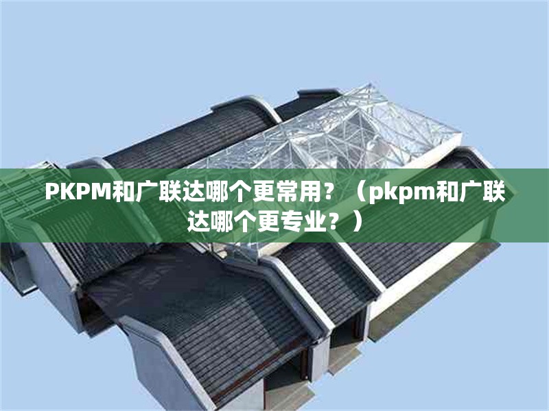 PKPM和廣聯(lián)達哪個更常用？（pkpm和廣聯(lián)達哪個更專業(yè)？） 行業(yè)新聞