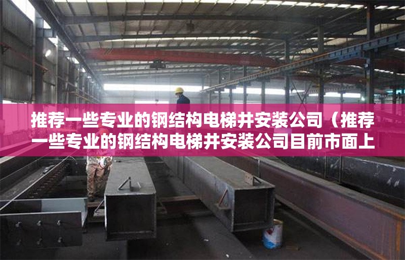 推薦一些專(zhuān)業(yè)的鋼結(jié)構(gòu)電梯井安裝公司（推薦一些專(zhuān)業(yè)的鋼結(jié)構(gòu)電梯井安裝公司目前市面上有多家） 行業(yè)新聞