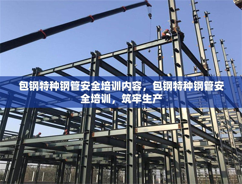包鋼特種鋼管安全培訓內(nèi)容，包鋼特種鋼管安全培訓，筑牢生產(chǎn) 行業(yè)新聞 第1張