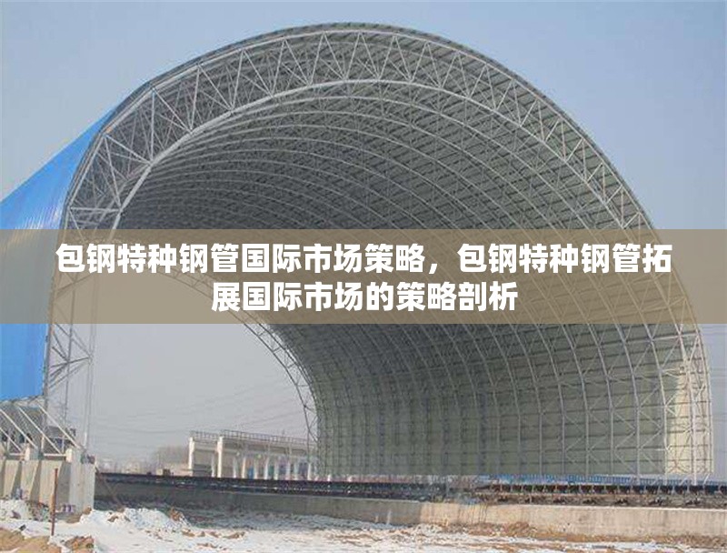包鋼特種鋼管國際市場策略，包鋼特種鋼管拓展國際市場的策略剖析