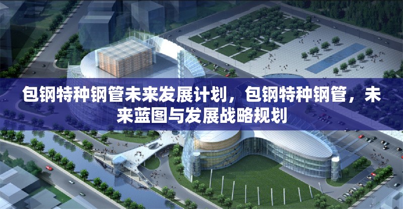 包鋼特種鋼管未來(lái)發(fā)展計(jì)劃，包鋼特種鋼管，未來(lái)藍(lán)圖與發(fā)展戰(zhàn)略規(guī)劃 行業(yè)新聞 第6張