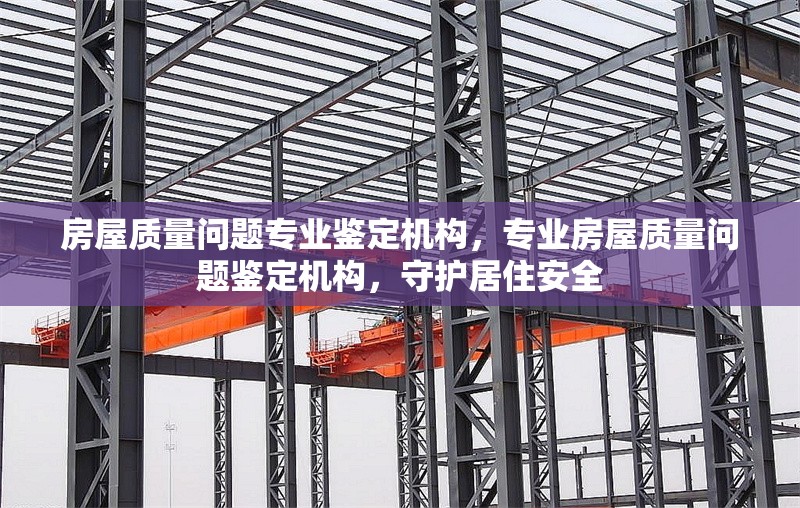 房屋質(zhì)量問題專業(yè)鑒定機(jī)構(gòu)，專業(yè)房屋質(zhì)量問題鑒定機(jī)構(gòu)，守護(hù)居住安全