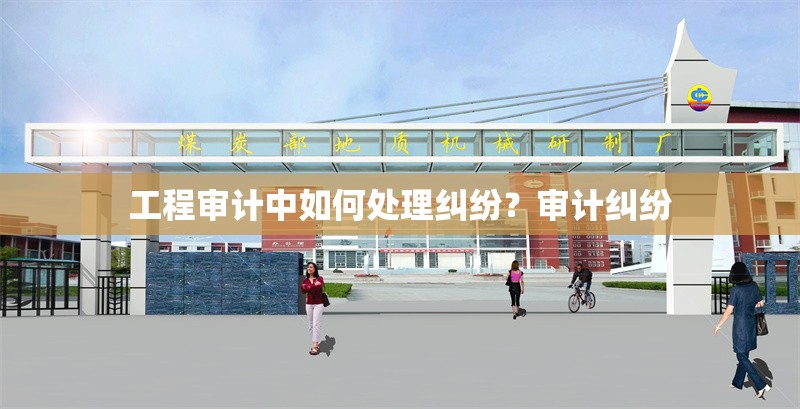 工程審計中如何處理糾紛？審計糾紛 行業(yè)新聞 第6張