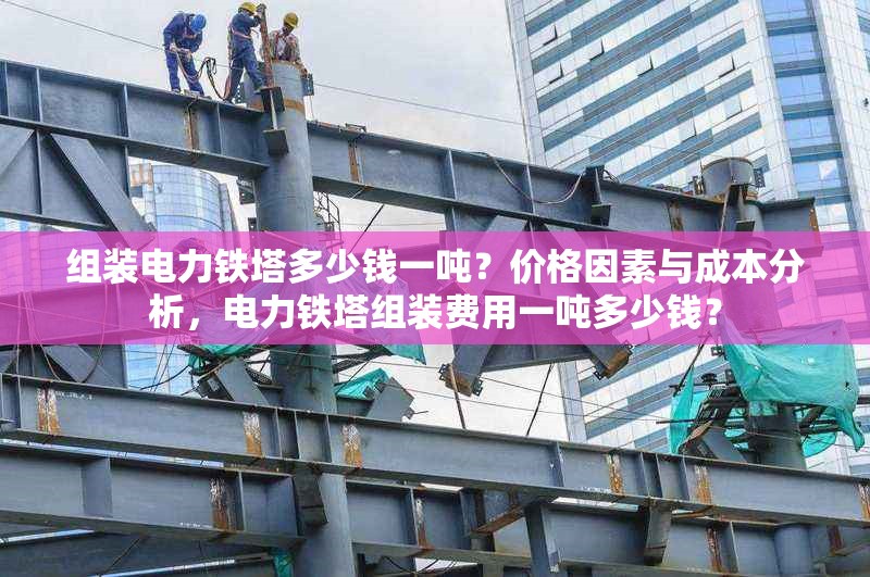 組裝電力鐵塔多少錢一噸？?jī)r(jià)格因素與成本分析，電力鐵塔組裝費(fèi)用一噸多少錢？