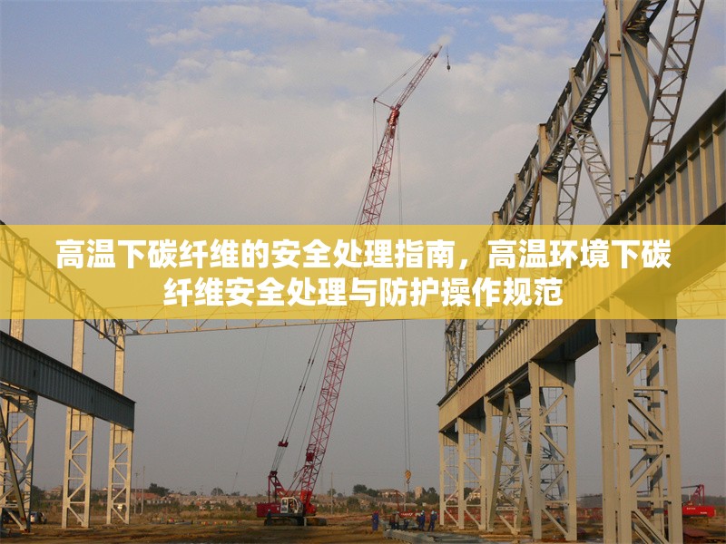 高溫下碳纖維的安全處理指南，高溫環(huán)境下碳纖維安全處理與防護(hù)操作規(guī)范