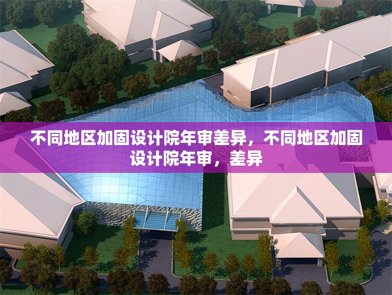 不同地區(qū)加固設(shè)計(jì)院年審差異，不同地區(qū)加固設(shè)計(jì)院年審，差異