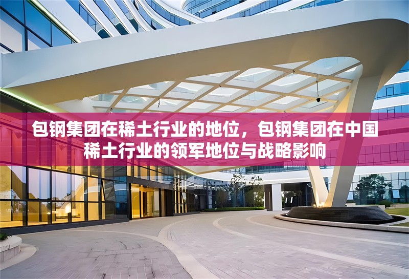 包鋼集團(tuán)在稀土行業(yè)的地位，包鋼集團(tuán)在中國(guó)稀土行業(yè)的領(lǐng)軍地位與戰(zhàn)略影響 行業(yè)新聞 第1張